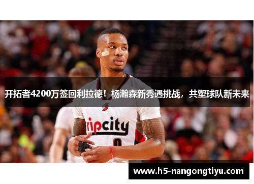 开拓者4200万签回利拉德！杨瀚森新秀遇挑战，共塑球队新未来